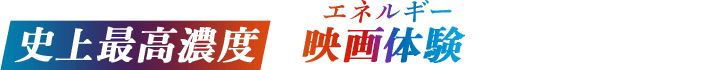 史上最高濃度の映画体験(エネルギー)を全身で浴びろ！